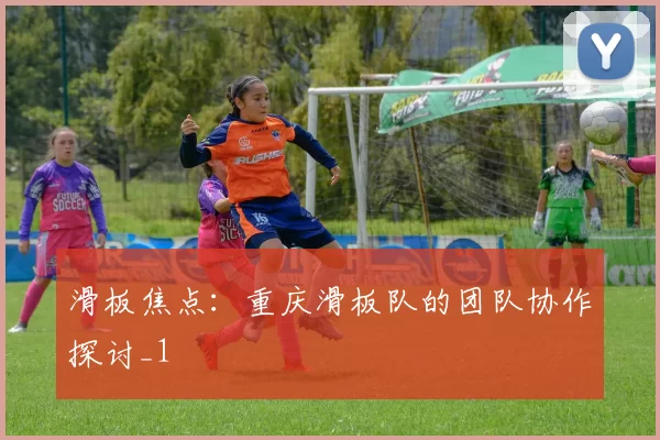 滑板焦点：重庆滑板队的团队协作探讨_1