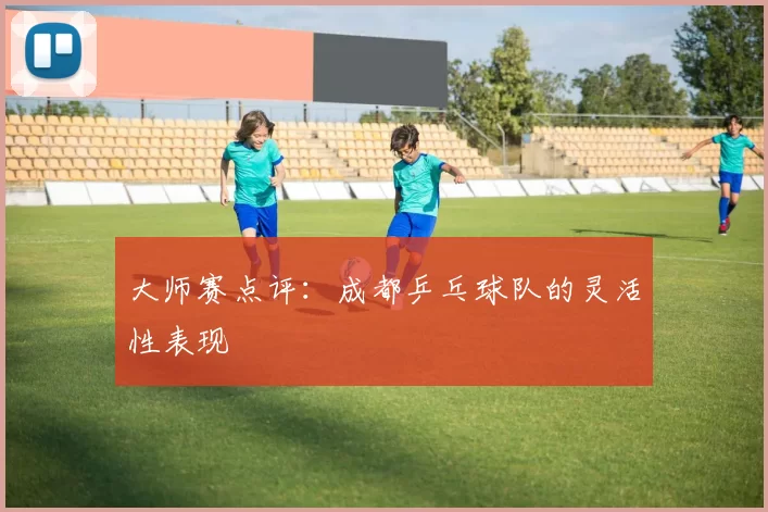 大师赛点评：成都乒乓球队的灵活性表现