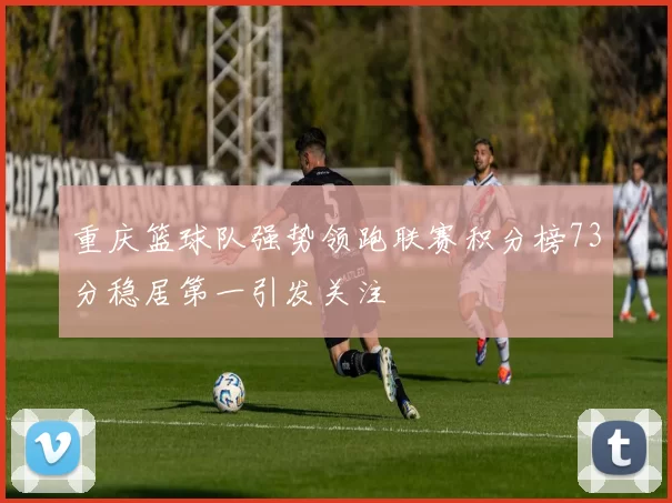 重庆篮球队强势领跑联赛积分榜73分稳居第一引发关注