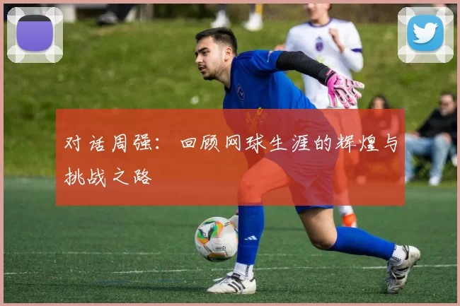 对话周强：回顾网球生涯的辉煌与挑战之路