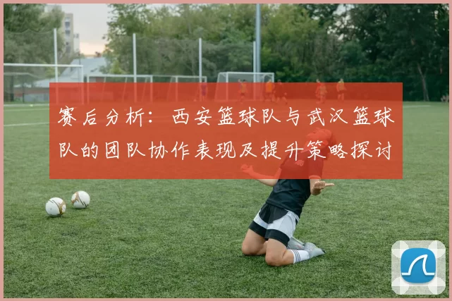 赛后分析：西安篮球队与武汉篮球队的团队协作表现及提升策略探讨
