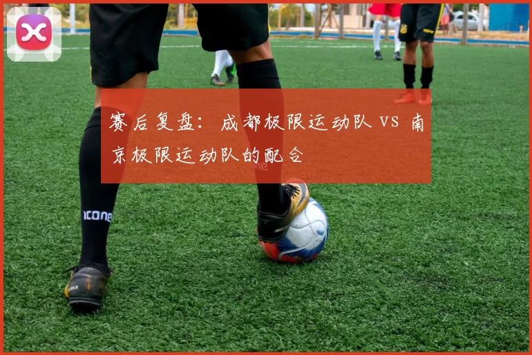 赛后复盘：成都极限运动队 vs 南京极限运动队的配合